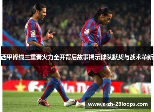 西甲锋线三重奏火力全开背后故事揭示球队默契与战术革新 西甲锋线三重奏火力全开背后故事揭示球队默契与战术革新