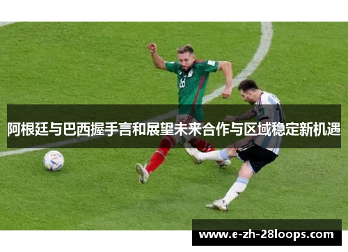 阿根廷与巴西握手言和展望未来合作与区域稳定新机遇